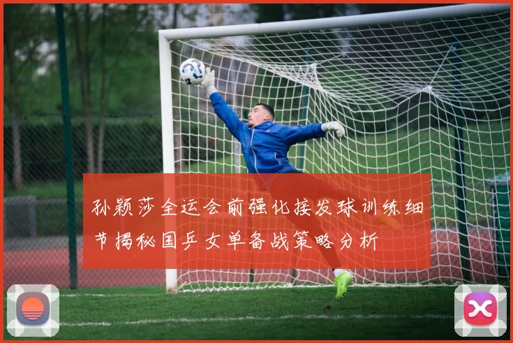 孙颖莎全运会前强化接发球训练细节揭秘国乒女单备战策略分析
