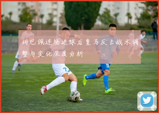 姆巴佩连场进球后皇马反击战术调整与变化深度分析