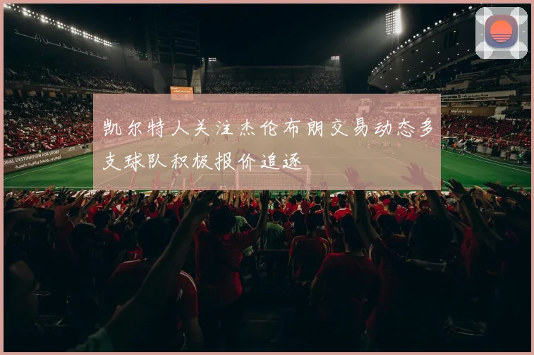 凯尔特人关注杰伦布朗交易动态多支球队积极报价追逐