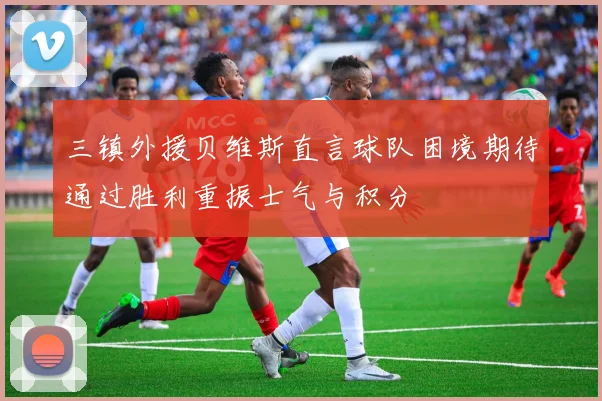 三镇外援贝维斯直言球队困境期待通过胜利重振士气与积分